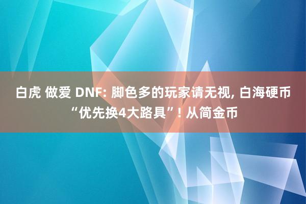 白虎 做爱 DNF: 脚色多的玩家请无视， 白海硬币“优先换4大路具”! 从简金币