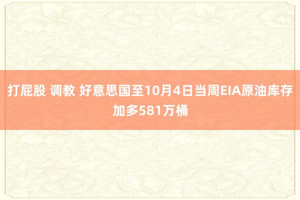 打屁股 调教 好意思国至10月4日当周EIA原油库存加多581万桶