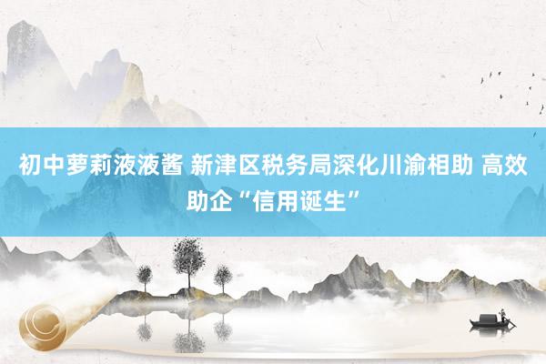 初中萝莉液液酱 新津区税务局深化川渝相助 高效助企“信用诞生”