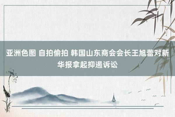 亚洲色图 自拍偷拍 韩国山东商会会长王旭蕾对新华报拿起抑遏诉讼