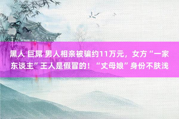 黑人 巨屌 男人相亲被骗约11万元，女方“一家东谈主”王人是假冒的！“丈母娘”身份不肤浅