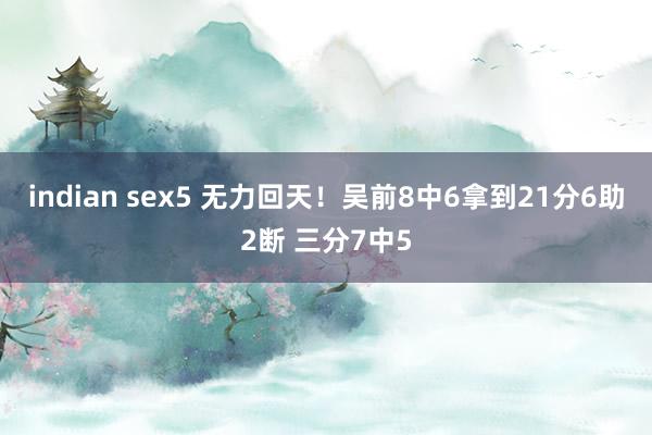 indian sex5 无力回天！吴前8中6拿到21分6助2断 三分7中5