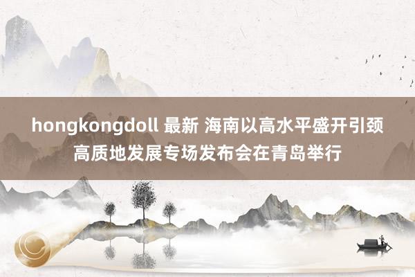 hongkongdoll 最新 海南以高水平盛开引颈高质地发展专场发布会在青岛举行