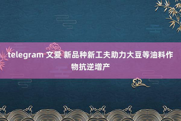 telegram 文爱 新品种新工夫助力大豆等油料作物抗逆增产