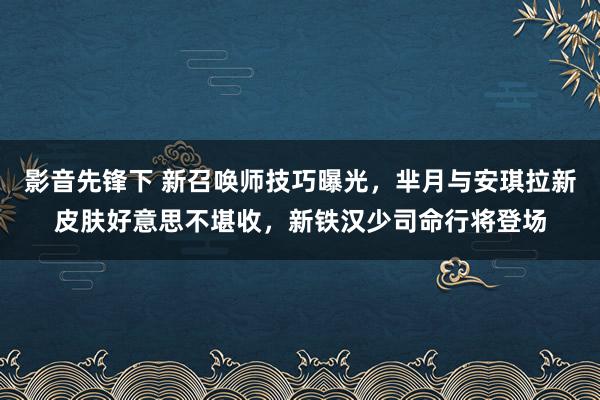 影音先锋下 新召唤师技巧曝光，芈月与安琪拉新皮肤好意思不堪收，新铁汉少司命行将登场