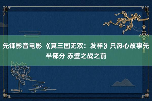 先锋影音电影 《真三国无双：发祥》只热心故事先半部分 赤壁之战之前