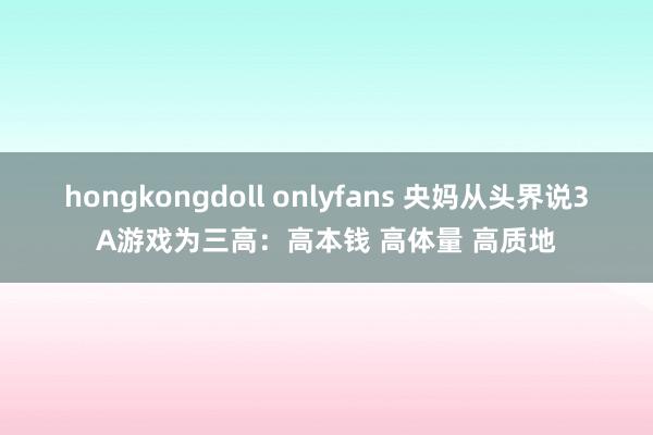 hongkongdoll onlyfans 央妈从头界说3A游戏为三高：高本钱 高体量 高质地