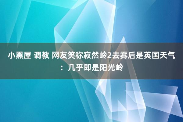 小黑屋 调教 网友笑称寂然岭2去雾后是英国天气：几乎即是阳光岭