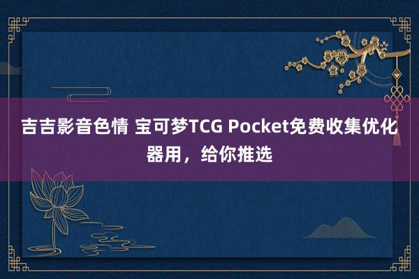 吉吉影音色情 宝可梦TCG Pocket免费收集优化器用，给你推选