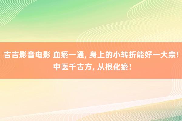 吉吉影音电影 血瘀一通， 身上的小转折能好一大宗! 中医千古方， 从根化瘀!