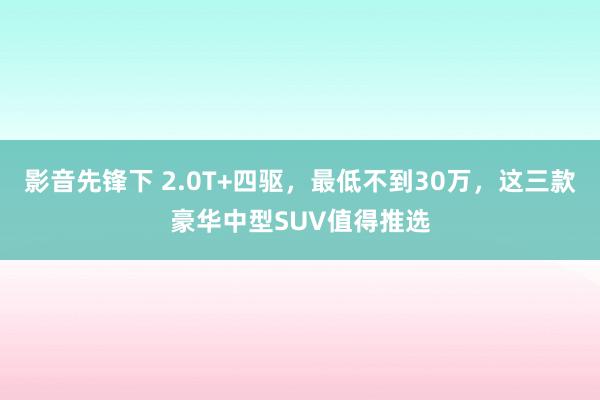 影音先锋下 2.0T+四驱，最低不到30万，这三款豪华中型SUV值得推选