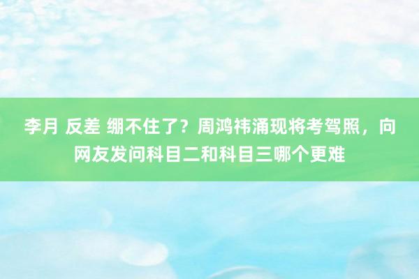 李月 反差 绷不住了？周鸿祎涌现将考驾照，向网友发问科目二和科目三哪个更难