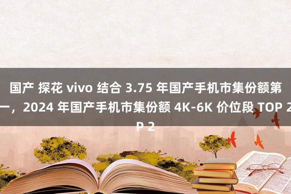 国产 探花 vivo 结合 3.75 年国产手机市集份额第一，2024 年国产手机市集份额 4K-6K 价位段 TOP 2