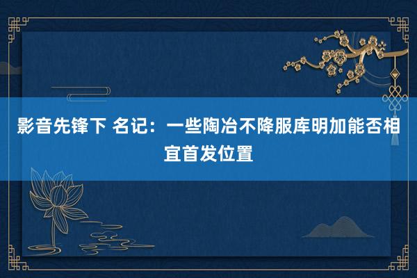 影音先锋下 名记：一些陶冶不降服库明加能否相宜首发位置