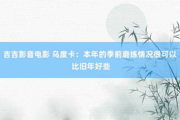 吉吉影音电影 乌度卡：本年的季前磨练情况很可以 比旧年好些