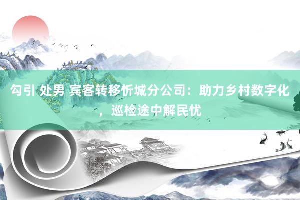 勾引 处男 宾客转移忻城分公司：助力乡村数字化，巡检途中解民忧