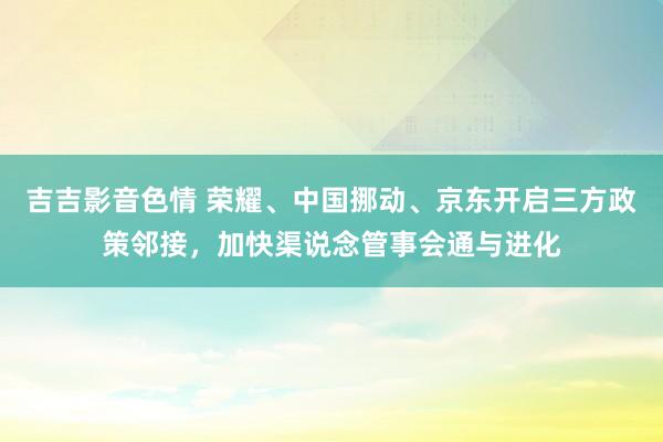 吉吉影音色情 荣耀、中国挪动、京东开启三方政策邻接，加快渠说念管事会通与进化