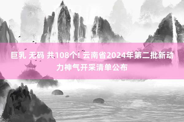 巨乳 无码 共108个! 云南省2024年第二批新动力神气开采清单公布