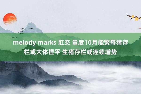 melody marks 肛交 量度10月能繁母猪存栏或大体捏平 生猪存栏或连续增势