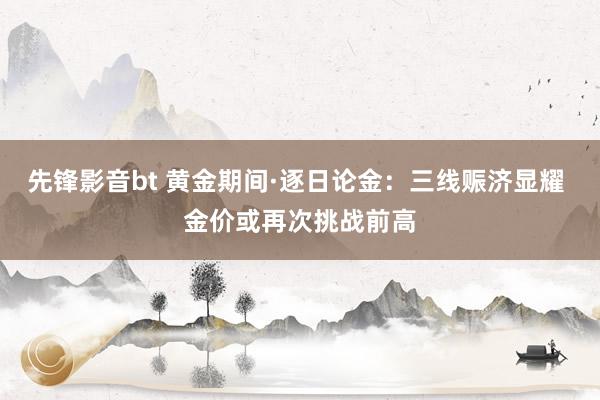 先锋影音bt 黄金期间·逐日论金：三线赈济显耀 金价或再次挑战前高