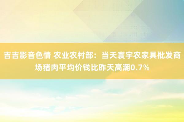 吉吉影音色情 农业农村部：当天寰宇农家具批发商场猪肉平均价钱比昨天高潮0.7%