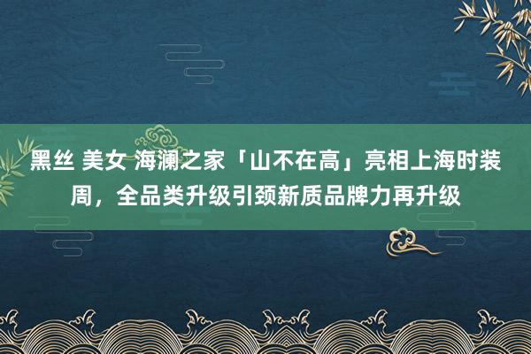 黑丝 美女 海澜之家「山不在高」亮相上海时装周，全品类升级引颈新质品牌力再升级