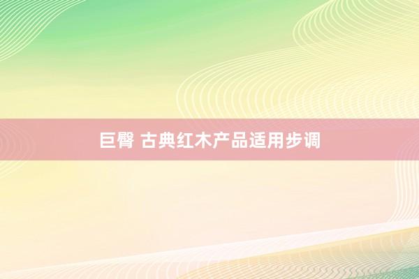 巨臀 古典红木产品适用步调