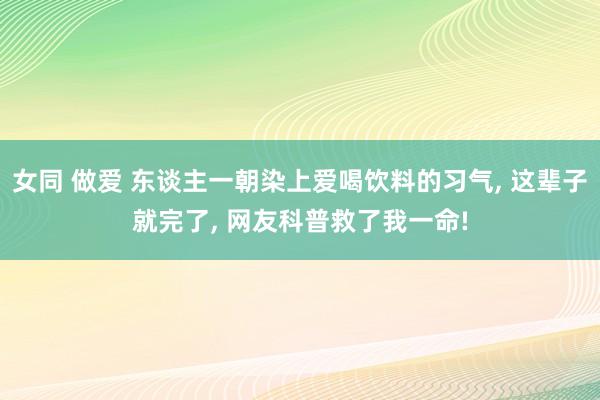 女同 做爱 东谈主一朝染上爱喝饮料的习气， 这辈子就完了， 网友科普救了我一命!