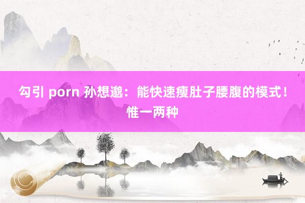 勾引 porn 孙想邈：能快速瘦肚子腰腹的模式！惟一两种