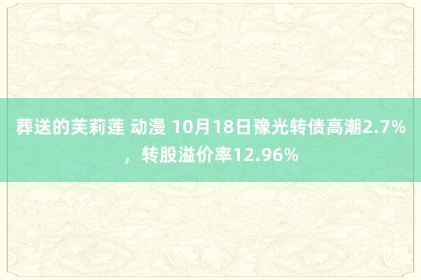 葬送的芙莉莲 动漫 10月18日豫光转债高潮2.7%，转股溢价率12.96%