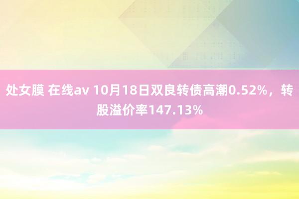 处女膜 在线av 10月18日双良转债高潮0.52%，转股溢价率147.13%