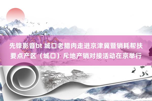 先锋影音bt 城口老腊肉走进京津冀暨销耗帮扶要点产区（城口）斥地产销对接活动在京举行