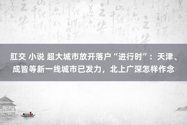 肛交 小说 超大城市放开落户“进行时”：天津、成皆等新一线城市已发力，北上广深怎样作念