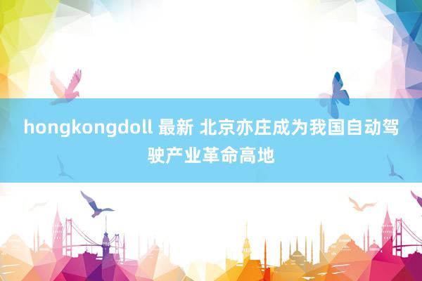 hongkongdoll 最新 北京亦庄成为我国自动驾驶产业革命高地