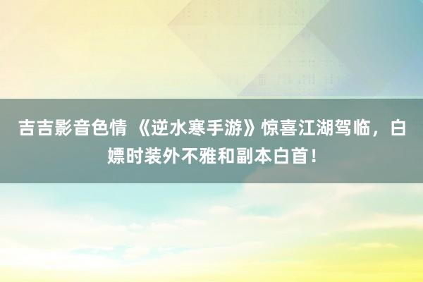 吉吉影音色情 《逆水寒手游》惊喜江湖驾临，白嫖时装外不雅和副本白首！