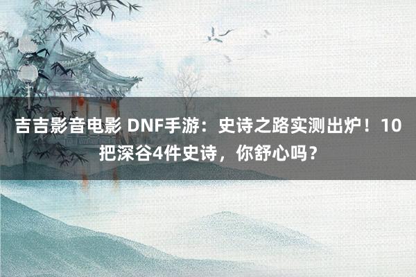 吉吉影音电影 DNF手游：史诗之路实测出炉！10把深谷4件史诗，你舒心吗？