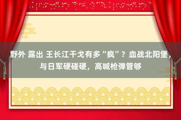 野外 露出 王长江干戈有多“疯”？血战北阳堡，与日军硬碰硬，高喊枪弹管够