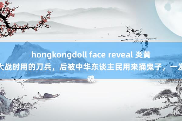 hongkongdoll face reveal 炎黄大帝大战时用的刀兵，后被中华东谈主民用来捅鬼子，一发入魂