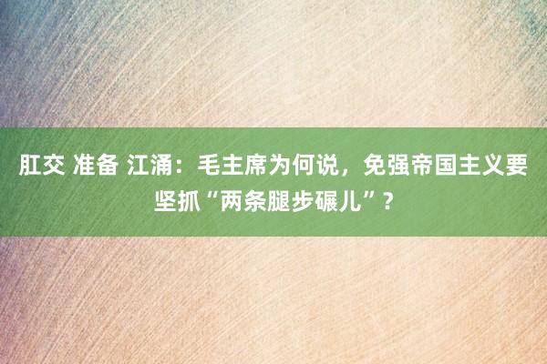 肛交 准备 江涌：毛主席为何说，免强帝国主义要坚抓“两条腿步碾儿”？