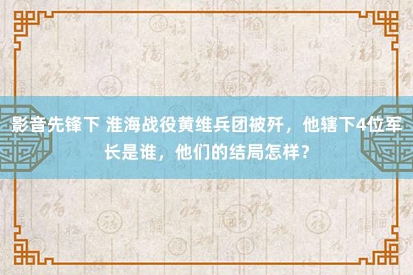 影音先锋下 淮海战役黄维兵团被歼，他辖下4位军长是谁，他们的结局怎样？