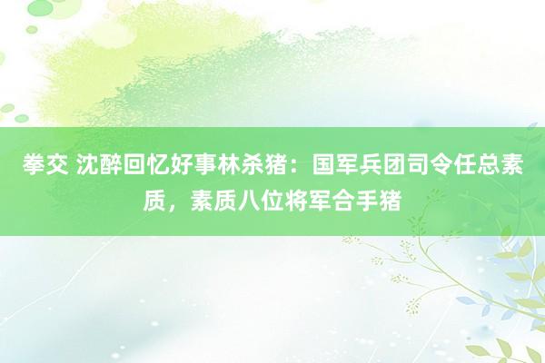 拳交 沈醉回忆好事林杀猪：国军兵团司令任总素质，素质八位将军合手猪