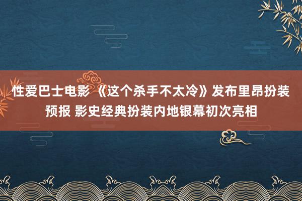 性爱巴士电影 《这个杀手不太冷》发布里昂扮装预报 影史经典扮装内地银幕初次亮相