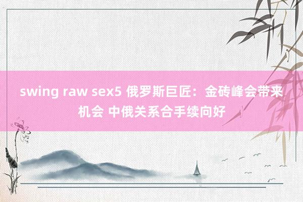 swing raw sex5 俄罗斯巨匠：金砖峰会带来机会 中俄关系合手续向好