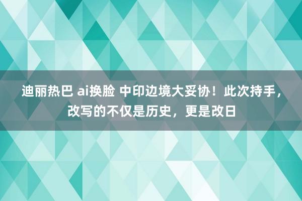 迪丽热巴 ai换脸 中印边境大妥协！此次持手，改写的不仅是历史，更是改日