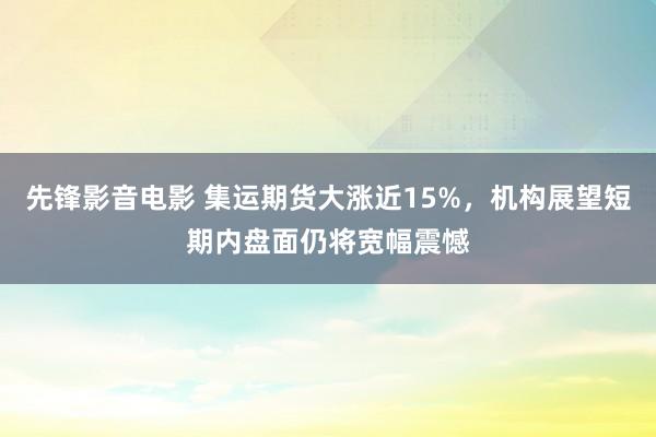 先锋影音电影 集运期货大涨近15%，机构展望短期内盘面仍将宽幅震憾