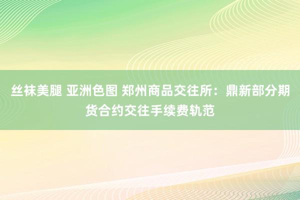 丝袜美腿 亚洲色图 郑州商品交往所：鼎新部分期货合约交往手续费轨范