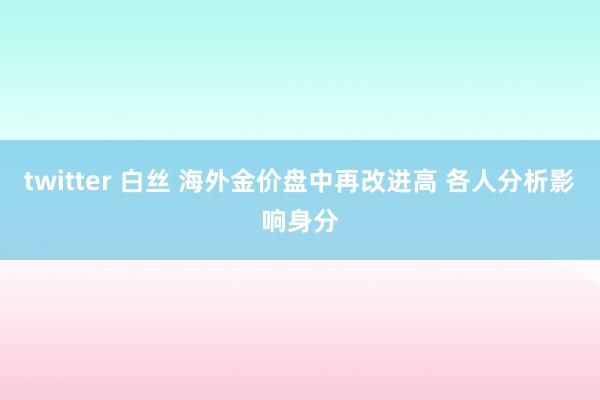 twitter 白丝 海外金价盘中再改进高 各人分析影响身分