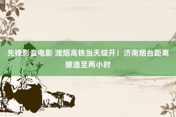 先锋影音电影 潍烟高铁当天绽开！济南烟台距离臆造至两小时