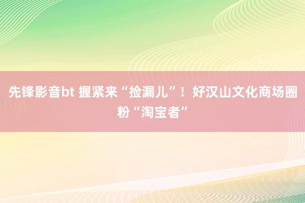 先锋影音bt 握紧来“捡漏儿”！好汉山文化商场圈粉“淘宝者”