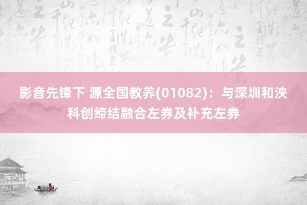 影音先锋下 源全国教养(01082)：与深圳和泱科创缔结融合左券及补充左券